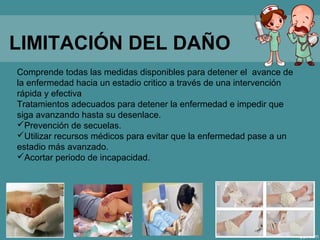 LIMITACIÓN DEL DAÑO
Comprende todas las medidas disponibles para detener el avance de
la enfermedad hacia un estadio critico a través de una intervención
rápida y efectiva
Tratamientos adecuados para detener la enfermedad e impedir que
siga avanzando hasta su desenlace.
Prevención de secuelas.
Utilizar recursos médicos para evitar que la enfermedad pase a un
estadio más avanzado.
Acortar periodo de incapacidad.
 