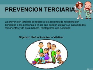 PREVENCION TERCIARIA
La prevención terciaria se refiere a las acciones de rehabilitación
brindadas a las personas a fin de que puedan utilizar sus capacidades
remanentes y de esta manera, reintegrarse a la sociedad
Objetivo: Refuncionalizar – Vitalizar
 