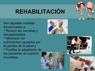 REHABILITACIÓN
Son aquellas medidas
encaminadas a:
Reducir las secuelas y
discapacidades
Minimizar los
sufrimientos causados por
la perdida de la salud y
Facilitar la adaptación de
los pacientes de cuadros
incurables
 