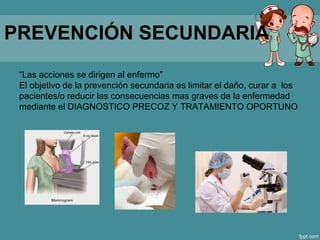PREVENCIÓN SECUNDARIA
“Las acciones se dirigen al enfermo”
El objetivo de la prevención secundaria es limitar el daño, curar a los
pacientes/o reducir las consecuencias mas graves de la enfermedad
mediante el DIAGNOSTICO PRECOZ Y TRATAMIENTO OPORTUNO
 