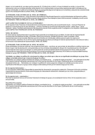 objeto,no son parte de él, son algo que los presenta.Ej.: El dibujo de un árbol,un buey modelado en arcilla.Lo que el niño
representa o sea sus símbolos guardan cierta relación con lo representado,aunque estas expresiones están marcadas por los
rasgos individuales. Un palito se convierte en flauta, la cual guarda alguna semejanza con la realidad y adquiere las características
que el niño individualmente le confiere.NIVEL DE SÍMBOLO
ACTIVIDADES PARA ESTIMULAR EL NIVEL DE SÍMBOLO :
Actividades de Dramatización:Juego Simbólico Dramatización Planificada Expresión corporal Actividades de Expresión gráfico-
plástica:Para trabajar en el plano bidimensional:dibujo ypintura.Para trabajar el plano tridimensional:modelado y constr ucción
ACTIVIDADES PARA ESTIMULAR EL NIVEL DE SÍMBOLO
¿QUÉ ASPECTOS FAVORECEN ESTAS ACTIVIDADES?:
En el aspecto motor:Favorece el desarrollo de la coordinación motora fina y de la coordinación óculo – manual.Preparan al
grafismo y a la escritura (en el caso del dibujo – pintura).Facilitan la construcción del espacio (arriba – abajo;lejos – cerca;
adelante – atrás). Facilita la estructuración del esquema corporal.Estos aspectos están muyligados a los aspectos intelectuales.
¿QUÉ ASPECTOS FAVORECEN ESTAS ACTIVIDADES?
NIVEL DE SIGNO:
En este nivel las representaciones no guarda ningún parecido con el objeto al que se refiere. A este nivel de representación
corresponden las palabras escritas,numerales,signos de puntuación,señales de tránsito,notas musicales u otras
representaciones convencionales.Mientras que los símbolos son individuales,válidos para el sujeto,los signos son
convencionales,colectivos.El uso de los signos del lenguaje (escritura) constituye el nivel de representación más evolucion ado y
la formación más abstracta de representación.NIVEL DE SIGNO
ACTIVIDADES PARA ESTIMULAR EL NIVEL DE SIGNO:
Estas actividades se acercan cada vez más al ejercicio de la lecto – escritura,ya que se trata de decodificar y codificar signos que
tienen mayor nivel de abstracción,comparándolos con los símbolos (dramatización,dibujo).Es importante que los niños tengan
oportunidad de crear signos que tengan un cierto grado de convencionalidad (dentro de los grupos de niños),antes de poder
comprender los signos de la escritura que tienen una convencionalidad mayor (idiomas).Por lo tanto es imprescindible hacerlos
trabajar en grupo.ACTIVIDADES PARA ESTIMULAR EL NIVEL DE SIGNO
Actividades con códigos no gráficos En estos juegos los códigos son señales que se dan con un significado entendido por un grupo. Estos
códigos serán dados primero por el maestro luego por los niños.:
Actividades con códigos gráficos Dictado de códigos:acordados por ej.…un golpe de regla se escribe I…una palmada se escribe
o El maestro dicta las siguientes secuencias a los niños que las escriben en sus hojas.Codificación de los movimientos y
desplazamientos.etc.… Actividades con códigos no gráficos En estos juegos los códigos son señales que se dan con un
significado entendido por un grupo.Estos códigos serán dados primero por el maestro luego por los niños.
En los aspectos intelectuales::
En los aspectos intelectuales:Desarrollan la capacidad de observación,percepción yretención. Favorecen la función simbólica
(capacidad de representación).Estimula el lenguaje yla interpretación verbal de lo realizado por los niños,preparándolos a l
aprendizaje de la lectura.
En los aspectos socio – emocionales: :
Permiten la expresión de sus emociones.Favorecen el trabajo en grupo y la socialización de los niños.En los aspectos socio –
emocionales:
PowerPoint Presentation:
Actividades con códigos gráficos Dictado de códigos:acordados por ej.…un golpe de regla se escribe I…una palmada se escribe
o El maestro dicta las siguientes secuencias a los niños que las escriben en sus hojas.Codificación de los movimientos y
desplazamientos.etc.…
 