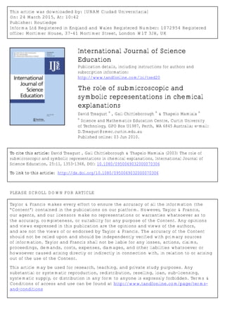 This article was downloaded by: [UNAM Ciudad Universitaria]
On: 24 March 2015, At: 10:42
Publisher: Routledge
Informa Ltd Registered in England and Wales Registered Number: 1072954 Registered
office: Mortimer House, 37-41 Mortimer Street, London W1T 3JH, UK
International Journal of Science
Education
Publication details, including instructions for authors and
subscription information:
http://www.tandfonline.com/loi/tsed20
The role of submicroscopic and
symbolic representations in chemical
explanations
David Treagust
a
, Gail Chittleborough
a
& Thapelo Mamiala
a
a
Science and Mathematics Education Centre, Curtin University
of Technology, GPO Box U1987, Perth, WA 6845 Australia; e‐mail:
D.Treagust@smec.curtin.edu.au
Published online: 03 Jun 2010.
To cite this article: David Treagust , Gail Chittleborough & Thapelo Mamiala (2003) The role of
submicroscopic and symbolic representations in chemical explanations, International Journal of
Science Education, 25:11, 1353-1368, DOI: 10.1080/0950069032000070306
To link to this article: http://dx.doi.org/10.1080/0950069032000070306
PLEASE SCROLL DOWN FOR ARTICLE
Taylor & Francis makes every effort to ensure the accuracy of all the information (the
“Content”) contained in the publications on our platform. However, Taylor & Francis,
our agents, and our licensors make no representations or warranties whatsoever as to
the accuracy, completeness, or suitability for any purpose of the Content. Any opinions
and views expressed in this publication are the opinions and views of the authors,
and are not the views of or endorsed by Taylor & Francis. The accuracy of the Content
should not be relied upon and should be independently verified with primary sources
of information. Taylor and Francis shall not be liable for any losses, actions, claims,
proceedings, demands, costs, expenses, damages, and other liabilities whatsoever or
howsoever caused arising directly or indirectly in connection with, in relation to or arising
out of the use of the Content.
This article may be used for research, teaching, and private study purposes. Any
substantial or systematic reproduction, redistribution, reselling, loan, sub-licensing,
systematic supply, or distribution in any form to anyone is expressly forbidden. Terms &
Conditions of access and use can be found at http://www.tandfonline.com/page/terms-
and-conditions
 
