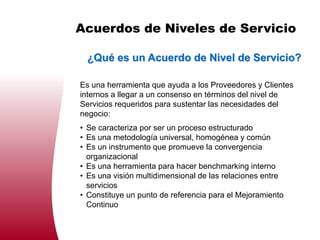 Acuerdos de Niveles de Servicio

 ¿Qué es un Acuerdo de Nivel de Servicio?

Es una herramienta que ayuda a los Proveedores y Clientes
internos a llegar a un consenso en términos del nivel de
Servicios requeridos para sustentar las necesidades del
negocio:
• Se caracteriza por ser un proceso estructurado
• Es una metodología universal, homogénea y común
• Es un instrumento que promueve la convergencia
  organizacional
• Es una herramienta para hacer benchmarking interno
• Es una visión multidimensional de las relaciones entre
  servicios
• Constituye un punto de referencia para el Mejoramiento
  Continuo
 