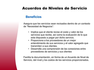 Acuerdos de Niveles de Servicio

  Beneficios

Asegura que los servicios sean revisados dentro de un contexto
de “Necesidad de Negocios”:

    • Implica que el cliente revise el costo y valor de los
      servicios que recibe, así como la evaluación de lo que
      esta dispuesto a pagar por dicho servicio.
    • Proporciona a los proveedores de un mejor
      entendimiento de sus servicios y el valor agregado que
      transmiten a sus clientes.
    • Desarrolla una comprensión de las conexiones entre
      proveedores de servicios y sus clientes

Facilita la documentación, en forma de un Acuerdo de Nivel de
Servicio, del nivel y los costos de los servicios proporcionados.
 