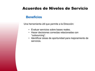 Acuerdos de Niveles de Servicio

  Beneficios

Una herramienta útil que permite a la Dirección:

    • Evaluar servicios sobre bases reales.
    • Hacer decisiones correctas relacionadas con
      “outsourcing”.
    • Identificar áreas de oportunidad para mejoramiento de
      servicios.
 