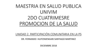 MAESTRIA EN SALUD PUBLICA
UNIVIM
2DO CUATRIMESRE
PROMOCION DE LA SALUD
UNIDAD 2. PARTICIPACIÓN COMUNITARIA EN LA PS
DR. FERNANDO HUITZIMENGARI SANTIAGO MARTINEZ
DICIEMBRE 2018
 