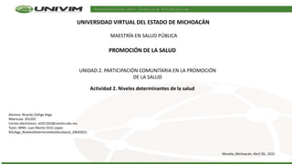 UNIVERSIDAD VIRTUAL DEL ESTADO DE MICHOACÁN
MAESTRÍA EN SALUD PÚBLICA
Morelia, Michoacán, Abril 20,, 2021
PROMOCIÓN DE LA SALUD
UNIDAD 2. PARTICIPACIÓN COMUNITARIA EN LA PROMOCIÓN
DE LA SALUD
Actividad 2. Niveles determinantes de la salud
Alumno: Ricardo Zúñiga Vega
Matrícula: 201202
Correo electrónico: al201202@univim.edu.mx
Tutor: MNH. Juan Martín Ortiz López
RZuñiga_NivelesDeterminantesDeLaSalud_20042021
 