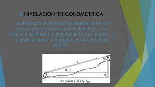 NIVELACIÓN TRIGONOMETRICA
La diferencia de elevación o desnivel entre dos
puntos puede determinarse midiendo: a.-) la
distancia inclinada u horizontal entre lo puntos b.-)
el ángulo cenital o el ángulo vertical entre los
puntos.
 