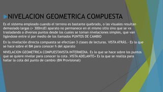 NIVELACION GEOMETRICA COMPUESTA
Es el sistema empleado cuando el terreno es bastante quebrado, o las visuales resultan
demasiado largas (> 300m)El aparato no permanece en el mismo sitio sino que se va
trasladando a diversos puntos desde los cuales se toman nivelaciones simples, que van
ligándose entre sí por medio de los llamados PUNTOS DE CAMBIO
En la nivelación directa compuesta se efectúan 3 clases de lecturas. VISTA ATRÁS.- Es la que
se hace sobre el BM para conocer h del aparato
NIVELACION GEOMETRICA COMPUESTAVISTA INTERMEDIA. Es la que se hace sobre los puntos
que se quiere nivelar para conocer la cota .VISTA ADELANTE• Es la que se realiza para
hallar la cota del punto de cambio (BN Provisional)
 