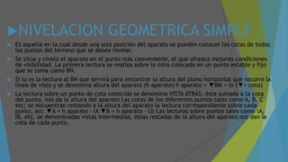 NIVELACION GEOMETRICA SIMPLE
 Es aquella en la cual desde una sola posición del aparato se pueden conocer las cotas de todos
los puntos del terreno que se desea nivelar.
 Se sitúa y nivela el aparato en el punto más conveniente, el que ofrezca mejores condiciones
de visibilidad. La primera lectura se realiza sobre la mira colocada en un punto estable y fijo
que se toma como BN.
 Si lo es la lectura al BN que servirá para encontrar la altura del plano horizontal que recorre la
línea de vista y se denomina altura del aparato (h aparato) h aparato = ▼BM + lo (▼= cota)
 La lectura sobre un punto de cota conocida se denomina VISTA ATRÁS; ésta sumada a la cota
del punto, nos da la altura del aparato Las cotas de los diferentes puntos tales como A, B, C
etc; se encuentran restando a la altura del aparato la lectura correspondiente sobre cada
punto, así: ▼A = h aparato – lA ▼B = h aparato – Lb Las lecturas sobre puntos tales como lA,
lB, etc, se denominadas vistas intermedias, éstas restadas de la altura del aparato nos dan la
cota de cada punto.
 