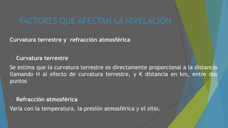FACTORES QUE AFECTAN LA NIVELACION
Curvatura terrestre y refracción atmosférica
 Curvatura terrestre
Se estima que la curvatura terrestre es directamente proporcional a la distancia
llamando H al efecto de curvatura terrestre, y K distancia en km, entre dos
puntos
 Refracción atmosférica
Varia con la temperatura, la presión atmosférica y el sitio.
 