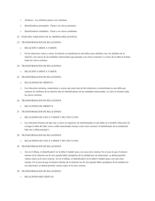 o   Atributos . Los atributos pasan a ser columnas.

  o   Identificadores principales . Pasan a ser claves primarias

  o   Identificadores candidatos . Pasan a ser claves candidatas.

22. PASO DEL ESQUEMA E/R AL MODELO RELACIONAL

23. TRANSFORMACION DE RELACIONES

  o   RELACION VARIOS A VARIOS

  o   En las relaciones varios a varios, la relación se transforma en una tabla cuyos atributos son: los atributos de la
      relación y las claves de las entidades relacionadas (que pasarán a ser claves externas). La clave de la tabla la forman
      todas las claves externas:

24. TRANSFORMACION DE RELACIONES

  o   RELACION VARIOS A VARIOS

25. TRANSFORMACION DE RELACIONES

  o   RELACIONES DE ORDEN N

  o   Las relaciones ternarias, cuaternarias y n-arias que unen más de dos relaciones se transforman en una tabla que
      contiene los atributos de la relación más los identificadores de las entidades relacionadas. La clave la forman todas
      las claves externas:

26. TRANSFORMACION DE RELACIONES

  o   RELACIONES DE ORDEN N

27. TRANSFORMACION DE RELACIONES

  o   RELACIONES DE UNO A VARIOS Y DE UNO A UNO

  o   Las relaciones binarios de tipo uno a varios no requieren ser transformadas en una tabla en el modelo relacional. En
      su lugar la tabla del lado varios ( tabla relacionada) incluye como clave externa1 el identificador de la entidad del
      lado uno ( tabla principal ):

28. TRANSFORMACION DE RELACIONES

  o   RELACIONES DE UNO A VARIOS Y DE UNO A UNO

29. TRANSFORMACION DE RELACIONES

  o   Así en el dibujo, el identificador2 en la tabla E ntidad1 pasa a ser una clave externa. En el caso de que el número
      mínimo de la relación sea de cero (puede haber ejemplares de la entidad uno sin relacionar), se deberá permitir
      valores nulos en la clave externa. Así en el dibujo, el identificador2 en la tabla E ntidad1 pasa a ser una clave
      externa. En el caso de que el número mínimo de la relación sea de cero (puede haber ejemplares de la entidad uno
      sin relacionar), se deberá permitir valores nulos en la clave externa

30. TRANSFORMACION DE RELACIONES

  o   RELACIONES RECURSIVAS
 