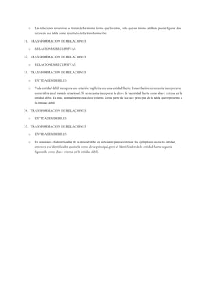 o   Las relaciones recursivas se tratan de la misma forma que las otras, sólo que un mismo atributo puede figurar dos
      veces en una tabla como resultado de la transformación:

31. TRANSFORMACION DE RELACIONES

  o   RELACIONES RECURSIVAS

32. TRANSFORMACION DE RELACIONES

  o   RELACIONES RECURSIVAS

33. TRANSFORMACION DE RELACIONES

  o   ENTIDADES DEBILES

  o   Toda entidad débil incorpora una relación implícita con una entidad fuerte. Esta relación no necesita incorporarse
      como tabla en el modelo relacional. Sí se necesita incorporar la clave de la entidad fuerte como clave externa en la
      entidad débil. Es más, normalmente esa clave externa forma parte de la clave principal de la tabla que representa a
      la entidad débil.

34. TRANSFORMACION DE RELACIONES

  o   ENTIDADES DEBILES

35. TRANSFORMACION DE RELACIONES

  o   ENTIDADES DEBILES

  o   En ocasiones el identificador de la entidad débil es suficiente para identificar los ejemplares de dicha entidad,
      entonces ese identificador quedaría como clave principal, pero el identificador de la entidad fuerte seguiría
      figurando como clave externa en la entidad débil.
 