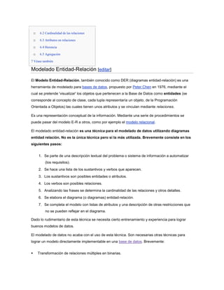 o    6.2 Cardinalidad de las relaciones

    o    6.3 Atributos en relaciones

    o    6.4 Herencia

    o    6.5 Agregación

7 Véase también

Modelado Entidad-Relación [editar]
El Modelo Entidad-Relación, también conocido como DER (diagramas entidad-relación) es una
herramienta de modelado para bases de datos, propuesto por Peter Chen en 1976, mediante el
cual se pretende 'visualizar' los objetos que pertenecen a la Base de Datos como entidades (se
corresponde al concepto de clase, cada tupla representaría un objeto, de la Programación
Orientada a Objetos) las cuales tienen unos atributos y se vinculan mediante relaciones.

Es una representación conceptual de la información. Mediante una serie de procedimientos se
puede pasar del modelo E-R a otros, como por ejemplo el modelo relacional.

El modelado entidad-relación es una técnica para el modelado de datos utilizando diagramas
entidad relación. No es la única técnica pero sí la más utilizada. Brevemente consiste en los
siguientes pasos:


        1. Se parte de una descripción textual del problema o sistema de información a automatizar
             (los requisitos).
        2. Se hace una lista de los sustantivos y verbos que aparecen.
        3. Los sustantivos son posibles entidades o atributos.
        4. Los verbos son posibles relaciones.
        5. Analizando las frases se determina la cardinalidad de las relaciones y otros detalles.
        6. Se elabora el diagrama (o diagramas) entidad-relación.
        7. Se completa el modelo con listas de atributos y una descripción de otras restricciones que
             no se pueden reflejar en el diagrama.

Dado lo rudimentario de esta técnica se necesita cierto entrenamiento y experiencia para lograr
buenos modelos de datos.

El modelado de datos no acaba con el uso de esta técnica. Son necesarias otras técnicas para
lograr un modelo directamente implementable en una base de datos. Brevemente:


       Transformación de relaciones múltiples en binarias.
 