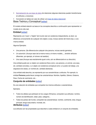    Normalización de una base de datos de relaciones (algunas relaciones pueden transformarse
    en atributos y viceversa).
   Conversión en tablas (en caso de utilizar una base de datos relacional).
Base Teórica y Conceptual [editar]
El modelo entidad-relación se basa en los conceptos descritos a continuación para representar un
modelo de la vida real.

Entidad [editar]
Representa una “cosa” u "objeto" del mundo real con existencia independiente, es decir, se
diferencia unívocamente de cualquier otro objeto o cosa, incluso siendo del mismo tipo, o una
misma entidad.

Algunos Ejemplos:


   Una persona. (Se diferencia de cualquier otra persona, incluso siendo gemelos).
   Un automóvil. (Aunque sean de la misma marca, el mismo modelo,..., tendrán atributos
    diferentes, por ejemplo, el número de bastidor).
   Una casa (Aunque sea exactamente igual a otra, aún se diferenciará en su dirección).

Una entidad puede ser un objeto con existencia física como: una persona, un animal, una casa,
etc. (entidad concreta), o un objeto con existencia conceptual como: un puesto de trabajo, una
asignatura de clases, un nombre,etc. (entidad abstracta).

Una entidad está descrita y se representa por sus características o atributos. Por ejemplo, la
entidad Persona puede llevar consigo las características: Nombre, Apellido, Género, Estatura,
Peso, Fecha de nacimiento, etc...

Conjunto de entidades [editar]
Es una colección de entidades que comparten los mismos atributos o características.

Ejemplos:


   Todos los atletas que participan en los Juegos Olímpicos, comparten sus atributos: nombre,
    número de identificación, edad, peso, categoría...
   Todos los países del mundo, comparten las características: nombre, continente, área, lengua
    principal, lengua secundaria, moneda, etc.
Atributos [editar]
Los atributos son las propiedades que describen a cada entidad en un conjunto de entidades.
 