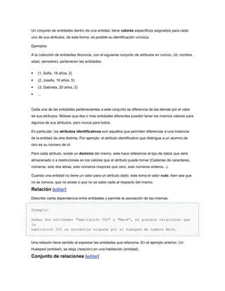 Un conjunto de entidades dentro de una entidad, tiene valores específicos asignados para cada
uno de sus atributos, de esta forma, es posible su identificación unívoca.

Ejemplos:

A la colección de entidades Alumnos, con el siguiente conjunto de atributos en común, (id, nombre,
edad, semestre), pertenecen las entidades:


   (1, Sofia, 18 años, 2)
   (2, Josefa, 19 años, 5)
   (3, Gabriela, 20 años, 2)
   ...



Cada una de las entidades pertenecientes a este conjunto se diferencia de las demás por el valor
de sus atributos. Nótese que dos o más entidades diferentes pueden tener los mismos valores para
algunos de sus atributos, pero nunca para todos.

En particular, los atributos identificativos son aquellos que permiten diferenciar a una instancia
de la entidad de otra distinta. Por ejemplo, el atributo identificativo que distingue a un alumno de
otro es su número de id.

Para cada atributo, existe un dominio del mismo, este hace referencia al tipo de datos que será
almacenado o a restricciones en los valores que el atributo puede tomar (Cadenas de caracteres,
números, solo dos letras, solo números mayores que cero, solo números enteros...).

Cuando una entidad no tiene un valor para un atributo dado, este toma el valor nulo, bien sea que
no se conoce, que no existe o que no se sabe nada al respecto del mismo.

Relación [editar]
Describe cierta dependencia entre entidades o permite la asociación de las mismas.


Ejemplo:

Dadas dos entidades "Habitación 502" y "Mark", es posible relacionar que
la
habitacion 502 se encuentra ocupada por el huésped de nombre Mark.


Una relación tiene sentido al expresar las entidades que relaciona. En el ejemplo anterior, Un
Huésped (entidad), se aloja (relación) en una habitación (entidad).

Conjunto de relaciones [editar]
 