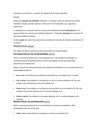 Consiste en una colección, o conjunto, de relaciones de la misma naturaleza.

Ejemplo:

Dados los conjuntos de entidades "Habitación" y "Huésped", todas las relaciones de la forma
habitación-huésped, permiten obtener la información de los huéspedes y sus respectivas
habitaciones.

La dependencia o asociación entre los conjuntos de entidades es llamada participación. En el
ejemplo anterior los conjuntos de entidades "Habitación" y "Huésped" participan en el conjunto de
relaciones habitación-huésped.

Se llama grado del conjunto de relaciones a la cantidad de conjuntos de entidades participantes en
la relación.

Restricciones [editar]
Son reglas que deben mantener los datos almacenados en la base de datos.

Correspondencia de cardinalidades [editar]
Dado un conjunto de relaciones en el que participan dos o más conjuntos de entidades, la
correspondencia de cardinalidad indica el número de entidades con las que puede estar
relacionada una entidad dada.

Dado un conjunto de relaciones binarias y los conjuntos de entidades A y B, la correspondencia de
cardinalidades puede ser:


   Uno a uno: Una entidad de A se relaciona únicamente con una entidad en B y viceversa.


   Uno a varios: Una entidad en A se relaciona con cero o muchas entidades en B. Pero una
    entidad en B se relaciona con una única entidad en A.


   Varios a uno: Una entidad en A se relaciona exclusivamente con una entidad en B. Pero una
    entidad en B se puede relacionar con 0 o muchas entidades en A.


   Varios a varios: Una entidad en A se puede relacionar con 0 o muchas entidades en B y
    viceversa.
Restricciones de participación [editar]
Dado un conjunto de relaciones R en el cual participa un conjunto de entidades A, dicha
participación puede ser de dos tipos:


   Total: Cuando cada entidad en A participa en al menos una relación de R.
 
