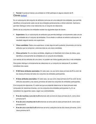    Parcial: Cuando al menos una entidad en A NO participa en alguna relación de R.
Claves [editar]
Es un subconjunto del conjunto de atributos comunes en una colección de entidades, que permite
identificar unívocamente cada una de las entidades pertenecientes a dicha colección. Asimismo,
permiten distinguir entre sí las relaciones de un conjunto de relaciones.

Dentro de los conjuntos de entidades existen los siguientes tipos de claves:


   Superclave: Es un subconjunto de atributos que permite distinguir unívocamente cada una de
    las entidades de un conjunto de entidades. Si se añade un atributo al anterior subconjunto, el
    resultado seguirá siendo una superclave.


   Clave candidata: Dada una superclave, si ésta deja de serlo quitando únicamente uno de los
    atributos que la componen, entonces ésta es una clave candidata.


   Clave primaria: Es una clave candidata, elegida por el diseñador de la base de datos, para
    identificar unívocamente las entidades en un conjunto de entidades.

Los valores de los atributos de una clave, no pueden ser todos iguales para dos o más entidades.

Para poder distinguir unívocamente las relaciones en un conjunto de relaciones R, se deben
considerar dos casos:


   R NO tiene atributos asociados: En este caso, se usa como clave primaria de R la unión de
    las claves primarias de todos los conjuntos de entidades participantes.


   R tiene atributos asociados: En este caso, se usa como clave primaria de R la unión de los
    atributos asociados y las claves primarias de todos los conjuntos de entidades participantes.

Si el conjunto de relaciones, R, sobre las que se pretende determinar la clave primaria está
compuesto de relaciones binarias, con los conjuntos de entidades participantes A y B, se
consideran los siguientes casos, según sus cardinalidades:


   R es de muchos a uno de A a B entonces sólo se toma la clave primaria de A, como clave
    primaria de R.
   R es de uno a muchos de A a B entonces se toma sólo la clave primaria de B, como clave
    primaria de R.
   R es de uno a uno de A a B entonces se toma cualquiera de las dos claves primarias, como
    clave primaria de R.
 