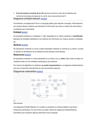       R es de muchos a muchos de A a B entonces se toma la unión de los atributos que
       conforman las claves primarias de A y de B, como clave primaria de R.
Diagrama entidad-relación [editar]
Formalmente, los diagramas E-R son un lenguaje gráfico para describir conceptos. Informalmente,
son simples dibujos o gráficos que describen la información que trata un sistema de información y
el software que lo automatiza.

Entidad [editar]
Se representa mediante un rectángulo o "caja" etiquetada en su interior mediante un identificador.
Ejemplos de entidades habituales en los sistemas de información son: factura, persona, empleado,
etc.

Atributo [editar]
Se representan mediante un círculo o elipse etiquetado mediante un nombre en su interior. Cuando
un atributo es identificativo de la entidad se suele subrayar dicha etiqueta.

Relaciones [editar]
Se representa mediante un rombo etiquetado en su interior con un verbo. Este rombo se debe unir
mediante líneas con las entidades (rectángulos) que relaciona.

Por motivos de legibilidad, los atributos no suelen representarse en un diagrama entidad-relación,
sino que se describen textualmente en otros documentos adjuntos.

Diagramas extendidos [editar]




DER extendido

Los diagramas Entidad-Relación no cumplen su propósito con eficacia debido a que tienen
limitaciones semánticas. Por ese motivo se suelen utilizar los diagramas Entidad-Relación
extendidos que incorporan algunos elementos más al lenguaje:
 
