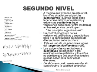  A medida que avanzan en este nivel,
los niños establecen exigencias
cuantitativas (cuántas letras debe
tener como mínimo una palabra) y
exigencias cualitativas (qué
variaciones debe haber entre las letras)
ambas exigencias constituyen
“dos principios organizadores”.
 Un control progresivo de las
variaciones cualitativas y cuantitativas
lleva a la construcción de modos de
diferenciación entre escritura:
 Éste es uno de los principales logros
del segundo nivel de desarrollo.
 Las exigencias cuantitativas y
cualitativas se extienden a las
relaciones entre palabras, y los niños
no admiten que dos escrituras iguales
puedan servir para decir cosas
diferentes.
 De ahí que un niño pueda escribir sin
control sobre la cantidad de grafías
Martha E. Cervantes M.
 