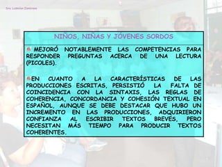 Dra. Ludmilan Zambrano




                         NIÑOS, NIÑAS Y JÓVENES SORDOS

                 MEJORÓ NOTABLEMENTE LAS COMPETENCIAS PARA
              RESPONDER PREGUNTAS ACERCA DE UNA LECTURA
              (PICOLES).

                EN  CUANTO   A   LA   CARACTERÍSTICAS   DE  LAS
              PRODUCCIONES ESCRITAS, PERSISTIÓ    LA   FALTA DE
              COINCIDENCIA CON LA SINTAXIS, LAS REGLAS DE
              COHERENCIA, CONCORDANCIA Y COHESIÓN TEXTUAL EN
              ESPAÑOL, AUNQUE SE DEBE DESTACAR QUE HUBO UN
              INCREMENTO EN LAS PRODUCCIONES, ADQUIRIERON
              CONFIANZA   AL   ESCRIBIR  TEXTOS   BREVES,  PERO
              NECESITAN MÁS TIEMPO PARA PRODUCIR TEXTOS
              COHERENTES.
 