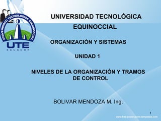 UNIVERSIDAD TECNOLÓGICA
EQUINOCCIAL
ORGANIZACIÓN Y SISTEMAS
UNIDAD 1
NIVELES DE LA ORGANIZACIÓN Y TRAMOS
DE CONTROL
BOLIVAR MENDOZA M. Ing.
1
 