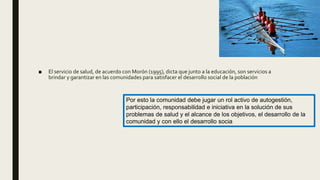 ■ El servicio de salud, de acuerdo con Morón (1995), dicta que junto a la educación, son servicios a
brindar y garantizar en las comunidades para satisfacer el desarrollo social de la población
Por esto la comunidad debe jugar un rol activo de autogestión,
participación, responsabilidad e iniciativa en la solución de sus
problemas de salud y el alcance de los objetivos, el desarrollo de la
comunidad y con ello el desarrollo socia
 