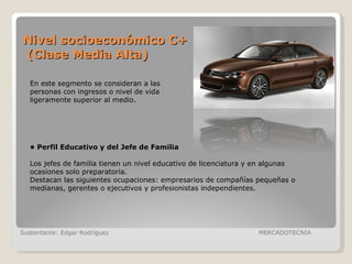 Nivel socioeconómico C+  (Clase Media Alta) Sustentante: Edgar Rodríguez  MERCADOTECNIA En este segmento se consideran a las personas con ingresos o nivel de vida ligeramente superior al medio. •  Perfil Educativo y del Jefe de Familia Los jefes de familia tienen un nivel educativo de licenciatura y en algunas ocasiones solo preparatoria. Destacan las siguientes ocupaciones: empresarios de compañías pequeñas o medianas, gerentes o ejecutivos y profesionistas independientes.  