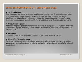 Sustentante: Edgar Rodríguez  MERCADOTECNIA •  Perfil del Hogar Sus viviendas son departamentos propios que cuentan con 5 habitaciones o más, uno o dos baños y cuentan con servidumbre de planta o entrada por salida. Los hijos son educados en primarias y secundarias particulares y con esfuerzos terminan su educación en universidades privadas caras o de gran reconocimiento. •  Artículos que posee Todos los hogares poseen al menos un automóvil, aunque no tan lujosos. Aparatos telefónicos, equipo modular, 2 televisores, microondas, lavadora, inscripción a TV de paga y PC. •  Servicios En cuanto a servicios bancarios poseen un par de tarjetas de crédito. •  Diversión / Pasatiempos Asisten a clubes privados, siendo un importante elemento de convivencia social. Vacacionan generalmente en el interior del país, y a lo más una vez al año salen al extranjero. Nivel socioeconómico C+ (Clase Media Baja) 