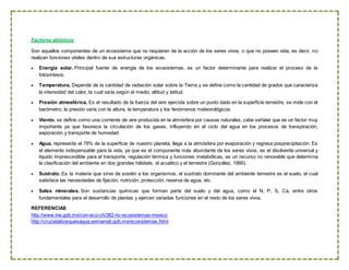 Factores abióticos
Son aquellos componentes de un ecosistema que no requieren de la acción de los seres vivos, o que no poseen vida, es decir, no
realizan funciones vitales dentro de sus estructuras orgánicas.
 Energía solar. Principal fuente de energía de los ecosistemas, es un factor determinante para realizar el proceso de la
fotosíntesis.
 Temperatura. Depende de la cantidad de radiación solar sobre la Tierra y se define como la cantidad de grados que caracteriza
la intensidad del calor, la cual varía según el medio, altitud y latitud.
 Presión atmosférica. Es el resultado de la fuerza del aire ejercida sobre un punto dado en la superficie terrestre, se mide con el
barómetro; la presión varía con la altura, la temperatura y los fenómenos meteorológicos.
 Viento. se define como una corriente de aire producida en la atmósfera por causas naturales, cabe señalar que es un factor muy
importante ya que favorece la circulación de los gases, influyendo en el ciclo del agua en los procesos de transpiración,
eaporación y transporte de humedad.
 Agua. representa el 78% de la superficie de nuestro planeta, llega a la atmósfera por evaporación y regresa posprecipitación. Es
el elemento indispensable para la vida, ya que es el componente más abundante de los seres vivos, es el disolvente universal y
líquido imprescindible para el transporte, regulación térmica y funciones metabólicas, es un recurso no renovable que determina
la clasificación del ambiente en dos grandes hábitats, el acuático y el terrestre (González, 1995).
 Sustrato. Es la materia que sirve de sostén a los organismos, el sustrato dominante del ambiente terrestre es el suelo, el cual
satisface las necesidades de fijación, nutrición, protección, reserva de agua, etc.
 Sales minerales. Son sustancias químicas que forman parte del suelo y del agua, como el N, P, S, Ca, entre otros
fundamentales para el desarrollo de plantas y ejercen variadas funciones en el resto de los seres vivos.
REFERENCIAS
http://www.ine.gob.mx/con-eco-ch/382-hc-ecosistemas-mexico
http://cruzadabosquesagua.semarnat.gob.mx/ecosistemas.html
 