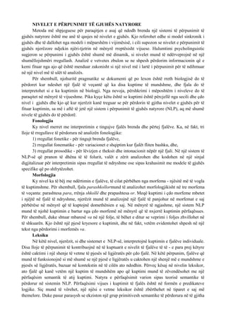 NIVELET E PËRPUNIMIT TË GJUHËS NATYRORE
       Metoda më shpjeguese për paraqitjen e asaj që ndodh brenda një sistemi të përpunimit të
gjuhës natyrore është me anë të qasjes në nivelet e gjuhës. Kjo referohet edhe si model sinkronik i
gjuhës dhe të dallohet nga modeli i mëparshëm i vijimësisë, i cili supozon se nivelet e përpunimit të
gjuhës njerëzore ndjekin njëri-tjetrin në mënyrë rreptësisht vijuese. Hulumtimi psycholinguistic
sugjeron se përpunimi i gjuhës është shumë më dinamik, si nivelet mund të ndërveprojnë në një
shumëllojshmëri rregullash. Analizë e vetvetes zbulon se ne shpesh përdorim informacionin që e
kemi fituar nga ajo që është menduar zakonisht si një nivel më i lartë i përpunimit për të ndihmuar
në një nivel më të ulët të analizës.
       Për shembull, njohuritë pragmatike se dokumenti që po lexon është rreth biologjisë do të
përdoret kur ndeshet një fjalë të veçantë që ka disa kuptime të mundshme, dhe fjala do të
interpretohet si e ka kuptimin në biologji. Nga nevoja, përshkrimi i mëposhtëm i niveleve do të
paraqitet në mënyrë të vijueshme. Pika kyçe këtu është se kuptimi është përcjellë nga secili dhe çdo
nivel i gjuhës dhe kjo që kur njerëzit kanë treguar se për përdorin të gjitha nivelet e gjuhës për të
fituar kuptimin, sa më i aftë të jetë një sistem i përpunimit të gjuhës natyrore (NLP), aq më shumë
nivele të gjuhës do të përdorë.
       Fonologjia
       Ky nivel merret me interpretimin e tingujve fjalës brenda dhe përtej fjalëve. Ka, në fakt, tri
lloje të rregullave të përdorura në analizën fonologjike:
       1) rregullat fonetike - për tingujt brenda fjalëve,
       2) rregullat fonematike - për variacionet e shqiptim kur fjalët fliten bashku, dhe,
       3) rregullat prosodike - për lëvizjen e theksit dhe intonacionit nëpër një fjali. Në një sistem të
NLP-së që pranon të dhëna të të folurit, valët e zërit analizohen dhe kodohen në një sinjal
digjitalizuar për interpretimin sipas rregullat të ndryshme ose sipas krahasimit me modele të gjuhës
specifike që po shfrytëzohet.
       Morfologjia
       Ky nivel ka të bëj me ndërtimin e fjalëve, të cilat përbëhen nga morfema - njësitë më të vogla
të kuptimshme. Për shembull, fjala parashkollormund të analizohet morfologjikisht në tre morfema
të veçanta: parashtesa para, rrënja shkollë dhe prapashtesa or. Meqë kuptimi i çdo morfeme mbetet
i njëjtë në fjalë të ndryshme, njerëzit mund të analizojnë një fjalë të panjohur në morfemat e saj
përbërëse në mënyrë që të kuptojnë domethënien e saj. Në mënyrë të ngjashme, një sistem NLP
mund të njohë kuptimin e bartur nga çdo morfemë në mënyrë që të nxjerrë kuptimin përfaqësues.
Për shembull, duke shtuar mbaresë va në një folje, të bëhet e ditur se veprimi i foljes zhvillohet në
të shkuarën. Kjo është një pjesë kryesore e kuptimit, dhe në fakt, vetëm evidentohet shpesh në një
tekst nga përdorimi i morfemës va.
       Leksiku
       Në këtë nivel, njerëzit, si dhe sistemet e NLP-së, interpretojnë kuptimin e fjalëve individuale.
Disa lloje të përpunimit të kontribuojnë në të kuptuarit e nivelit të fjalëve të të - e para prej këtyre
është caktimi i një shenje të vetme të pjesës së ligjëratës për çdo fjalë. Në këtë përpunim, fjalëve që
mund të funksionojnë si më shumë se një pjesë e ligjëratës u caktohen një shenjë më e mundshme e
pjesës së ligjëratës, bazuar në kontekstin në të cilën ato ndodhin. Përveç kësaj në nivelin leksikor,
ato fjalë që kanë vetëm një kuptim të mundshëm apo që kuptimi mund të zëvendësohet me një
përfaqësim semantik të atij kuptimi. Natyra e përfaqësimit varion sipas teorisë semantike të
përdorur në sistemin NLP. Përfaqësimi vijues i kuptimit të fjalës është në formën e predikateve
logjike. Siç mund të vërehet, një njësi e vetme leksikor është zbërthehet në tiparet e saj më
themelore. Duke pasur parasysh se ekziston një grup primitivesh semantike të përdorura në të gjitha
 