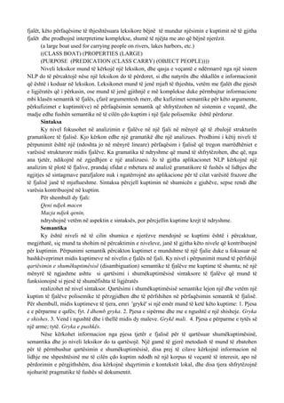 fjalët, këto përfaqësime të thjeshtësuara leksikore bëjnë të mundur njësimin e kuptimit në të gjitha
fjalët dhe prodhojnë interpretime komplekse, shumë të njëjta me ato që bëjnë njerëzit.
       (a large boat used for carrying people on rivers, lakes harbors, etc.)
       ((CLASS BOAT) (PROPERTIES (LARGE)
       (PURPOSE (PREDICATION (CLASS CARRY) (OBJECT PEOPLE))))
       Niveli leksikor mund të kërkojë një leksikon, dhe qasja e veçantë e ndërmarrë nga një sistem
NLP do të përcaktojë nëse një leksikon do të përdoret, si dhe natyrën dhe shkallën e informacionit
që është i koduar në leksikon. Leksikonet mund të jenë mjaft të thjeshta, vetëm me fjalët dhe pjesët
e ligjëratës që i përkasin, ose mund të jenë gjithnjë e më komplekse duke përmbajtur informacione
mbi klasën semantik të fjalës, çfarë argumentesh merr, dhe kufizimet semantike për këto argumente,
përkufizimet e kuptimit(ve) në përfaqësimin semantik që shfrytëzohen në sistemin e veçantë, dhe
madje edhe fushën semantike në të cilën çdo kuptim i një fjale polisemike është përdorur.
       Sintaksa
       Ky nivel fokusohet në analizimin e fjalëve në një fjali në mënyrë që të zbulojë strukturën
gramatikore të fjalisë. Kjo kërkon edhe një gramatikë dhe një analizues. Prodhimi i këtij niveli të
përpunimit është një (ndoshta jo në mënyrë lineare) përfaqësim i fjalisë që tregon marrëdhëniet e
varësisë strukturore midis fjalëve. Ka gramatika të ndryshme që mund të shfrytëzohen, dhe që, nga
ana tjetër, ndikojnë në zgjedhjen e një analizuesi. Jo të gjitha aplikacionet NLP kërkojnë një
analizim të plotë të fjalive, prandaj sfidat e mbetura në analizë gramatikore të fushës së lidhjes dhe
ngjitjes së sintagmave parafjalore nuk i ngatërrojnë ato aplikacione për të cilat varësitë frazore dhe
të fjalisë janë të mjaftueshme. Sintaksa përcjell kuptimin në shumicën e gjuhëve, sepse rendi dhe
varësia kontribuojnë në kuptim.
       Për shembull dy fjali:
       Qeni ndjek macen
       Macja ndjek qenin,
       ndryshojnë vetëm në aspektin e sintaksës, por përcjellin kuptime krejt të ndryshme.
       Semantika
       Ky është niveli në të cilin shumica e njerëzve mendojnë se kuptimi është i përcaktuar,
megjithatë, siç mund ta shohim në përcaktimin e niveleve, janë të gjitha këto nivele që kontribuojnë
për kuptimin. Përpunimi semantik përcakton kuptimet e mundshme të një fjalie duke u fokusuar në
bashkëveprimet midis kuptimeve në nivelin e fjalës në fjali. Ky nivel i përpunimit mund të përfshijë
qartësimin e shumëkuptimësisë (disambiguation) semantike të fjalëve me kuptime të shumta; në një
mënyrë të ngjashme ashtu si qartësimi i shumëkuptimësisë sintaksore të fjalëve që mund të
funksionojnë si pjesë të shumëfishta të ligjëratës
       realizohet në nivel sintaksor. Qartësimi i shumëkuptimësisë semantike lejon një dhe vetëm një
kuptim të fjalëve polisemike të përzgjidhen dhe të përfshihen në përfaqësimin semantik të fjalisë.
Për shembull, midis kuptimeve të tjera, emri 'grykë' si një emër mund të ketë këto kuptime: 1. Pjesa
e e përparme e qafës; fyt. I dhemb gryka. 2. Pjesa e sipërme dhe me e ngushtë e një shisheje. Gryka
e shishes. 3. Vend i ngushtë dhe i thellë midis dy maleve. Grykë mali. 4. Pjesa e përparme e tytës së
një arme; tytë. Gryka e pushkës.
       Nëse kërkohet informacion nga pjesa tjetër e fjalisë për të qartësuar shumëkuptimësinë,
semantika dhe jo niveli leksikor do ta qartësojë. Një gamë të gjerë metodash të mund të zbatohen
për të përmbushur qartësimin e shumëkuptimësisë, disa prej të cilave kërkojnë informacion në
lidhje me shpeshtësinë me të cilën çdo kuptim ndodh në një korpus të veçantë të interesit, apo në
përdorimin e përgjithshëm, disa kërkojnë shqyrtimin e kontekstit lokal, dhe disa tjera shfrytëzojnë
njohuritë pragmatike të fushës së dokumentit.
 