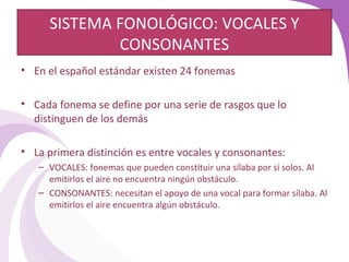 SISTEMA FONOLÓGICO: VOCALES Y 
CONSONANTES 
• En el español estándar existen 24 fonemas 
• Cada fonema se define por una serie de rasgos que lo 
distinguen de los demás 
• La primera distinción es entre vocales y consonantes: 
– VOCALES: fonemas que pueden constituir una sílaba por sí solos. Al 
emitirlos el aire no encuentra ningún obstáculo. 
– CONSONANTES: necesitan el apoyo de una vocal para formar sílaba. Al 
emitirlos el aire encuentra algún obstáculo. 
 