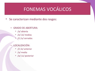 FONEMAS VOCÁLICOS 
• Se caracterizan mediante dos rasgos: 
– GRADO DE ABERTURA: 
• /a/ abierta 
• /e/ /o/ medias 
• /i/ /u/ cerradas 
– LOCALIZACIÓN: 
• /i/ /e/ anterior 
• /a/ media 
• /o/ /u/ posterior 
 