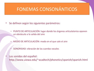 FONEMAS CONSONÁNTICOS 
• Se definen según los siguientes parámetros: 
– PUNTO DE ARTICULACIÓN: lugar donde los órganos articulatorios oponen 
un obstáculo a la salida del aire 
– MODO DE ARTICULACIÓN: modo en el que sale el aire 
– SONORIDAD: vibración de las cuerdas vocales 
• Los sonidos del español: 
http://www.uiowa.edu/~acadtech/phonetics/spanish/spanish.html 
 