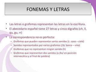 FFOONNEEMMAASS YY LLEETTRRAASS 
• Las letras o grafemas representan las letras en la escritura. 
• El abecedario español tiene 27 letras y cinco dígrafos (ch, ll, 
qu, gu, rr) 
• La correspondencia no es perfecta: 
– Grafemas que pueden representar varios sonidos (c casa – cielo) 
– Sonidos representados por varios grafemas (/b/ barco – vino) 
– Grafemas que no representan ningún sonido (h) 
– Grafemas que representan dos sonidos (x /ks/ en posición 
intervocálica y al final de palabra) 
 