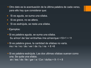  Otro dato es la acentuación de la última palabra de cada verso,
  para ello hay que considerar que:

  Si es aguda, se suma una sílaba.
  Si es grave, no se altera.
  Si es esdrújula, se resta una sílaba.

 Ejemplos:

 Si es palabra aguda, se suma una sílaba.
  Su a/mor/ de/ las/ en/tra/ñas /me a/rran/que =10+1 = 11

 Si es palabra grave, la cantidad de sílabas no varía.
  mo / re / no / de / ver / de / lu / na = 8 =8

 Si es palabra esdrújula. Las dos ultimas sílabas suenan como
  una. Se quita una sílaba.
  an / tes / de / lle / gar / a / Cor / do/ba = 9 -1 = 8
 