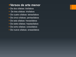 Versos de arte menor
 De dos sílabas: bisílabos
 De tres sílabas: trisílabos
 De cuatro sílabas: tetrasílabos
 De cinco sílabas: pentasílabos
 De seis sílabas: hexasílabos
 De siete sílabas: heptasílabos
 De ocho sílabas: octosílabos
 De nueve sílabas: eneasílabos
 