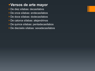 Versos de arte mayor
 De diez sílabas: decasílabos
 De once sílabas: endecasílabos
 De doce sílabas: dodecasílabos
 De catorce sílabas: alejandrinos
 De quince sílabas: pentadecasílabos
 De dieciséis sílabas: sexadecasílabos
 
