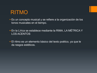RITMO
 Es un concepto musical y se refiere a la organización de los
  tonos musicales en el tiempo.

 En la Lírica se establece mediante la RIMA, LA MÉTRICA Y
  LOS ACENTOS

 El ritmo es un elemento básico del texto poético, ya que le
  da rasgos estéticos.
 