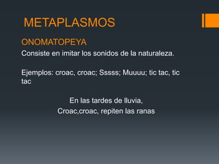 METAPLASMOS
ONOMATOPEYA
Consiste en imitar los sonidos de la naturaleza.

Ejemplos: croac, croac; Sssss; Muuuu; tic tac, tic
tac

              En las tardes de lluvia,
           Croac,croac, repiten las ranas
 