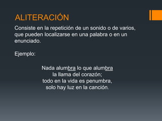ALITERACIÓN
Consiste en la repetición de un sonido o de varios,
que pueden localizarse en una palabra o en un
enunciado.

Ejemplo:

           Nada alumbra lo que alumbra
                la llama del corazón;
           todo en la vida es penumbra,
             solo hay luz en la canción.
 