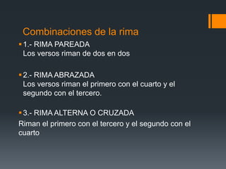 Combinaciones de la rima
 1.- RIMA PAREADA
  Los versos riman de dos en dos

 2.- RIMA ABRAZADA
  Los versos riman el primero con el cuarto y el
  segundo con el tercero.

 3.- RIMA ALTERNA O CRUZADA
Riman el primero con el tercero y el segundo con el
cuarto
 