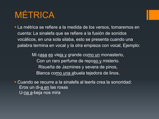 MÉTRICA
 La métrica se refiere a la medida de los versos, tomaremos en
  cuenta: La sinalefa que se refiere a la fusión de sonidos
  vocálicos, en una sola silaba, esto se presenta cuando una
  palabra termina en vocal y la otra empieza con vocal, Ejemplo:

         Mi casa es vieja y grande como un monasterio,
           Con un raro perfume de reposo y misterio.
            Risueña de Jazmines y severa de pinos,
           Blanca como una abuela tejedora de linos.

 Cuando se recurre a la sinalefa al leerla crea la sonoridad:
   Eros un di-a en las rosas
   U-na a-beja nos mira
 