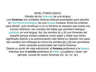 NIVEL FONOLOGICO:
                  Estudio de los fonemas de una lengua.
 Los fonemas son unidades teóricas básicas postuladas para estudiar
  el nivel fónico-fonológico de una lengua humana. Entre los criterios
para decidir, qué constituye o no un fonema se requiere que exista una
    función distintiva: son sonidos del habla que permiten distinguir
   palabras en una lengua. Así, los sonidos /p/ y /b/ son fonemas del
    español porque existen palabras como /pata/ y /bata/ que tienen
significado distinto y su pronunciación sólo difiere en relación con esos
dos sonidos (sin embargo en chino los sonidos [p] y [b] son percibidos
             como variantes posicionales del mismo fonema).
Desde un punto de vista estructural, el fonema pertenece a la lengua,
  mientras que el sonido pertenece al habla. La palabra <casa> por
           ejemplo, consta de cuatro fonemas (/k/, /a/, /s/, /a/).
 