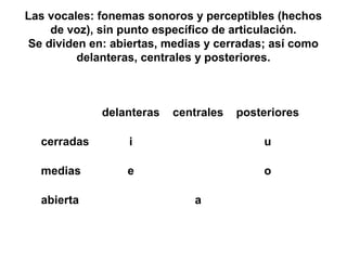 Las vocales: fonemas sonoros y perceptibles (hechos
    de voz), sin punto específico de articulación.
Se dividen en: abiertas, medias y cerradas; así como
         delanteras, centrales y posteriores.



             delanteras   centrales   posteriores

  cerradas        i                       u

  medias         e                        o

  abierta                    a
 