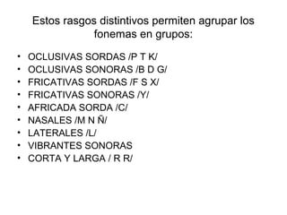 Estos rasgos distintivos permiten agrupar los
                fonemas en grupos:
•   OCLUSIVAS SORDAS /P T K/
•   OCLUSIVAS SONORAS /B D G/
•   FRICATIVAS SORDAS /F S X/
•   FRICATIVAS SONORAS /Y/
•   AFRICADA SORDA /C/
•   NASALES /M N Ñ/
•   LATERALES /L/
•   VIBRANTES SONORAS
•   CORTA Y LARGA / R R/
 
