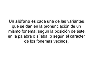 Un alófono es cada una de las variantes
  que se dan en la pronunciación de un
mismo fonema, según la posición de éste
en la palabra o sílaba, o según el carácter
         de los fonemas vecinos.
 