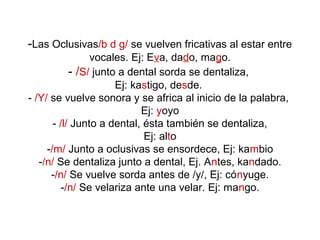 -Las Oclusivas/b d g/ se vuelven fricativas al estar entre
                 vocales. Ej: Eva, dado, mago.
            - /S/ junto a dental sorda se dentaliza,
                       Ej: kastigo, desde.
- /Y/ se vuelve sonora y se africa al inicio de la palabra,
                             Ej: yoyo
       - /l/ Junto a dental, ésta también se dentaliza,
                             Ej: alto
     -/m/ Junto a oclusivas se ensordece, Ej: kambio
   -/n/ Se dentaliza junto a dental, Ej. Antes, kandado.
      -/n/ Se vuelve sorda antes de /y/, Ej: cónyuge.
         -/n/ Se velariza ante una velar. Ej: mango.
 