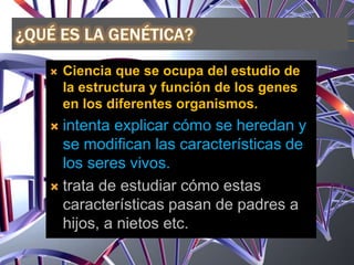  Ciencia que se ocupa del estudio de
la estructura y función de los genes
en los diferentes organismos.
 intenta explicar cómo se heredan y
se modifican las características de
los seres vivos.
 trata de estudiar cómo estas
características pasan de padres a
hijos, a nietos etc.
 